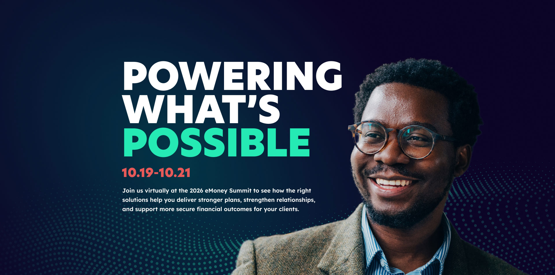 Powering What's Possible 10.19-10.21 - Join us virtually at the 2026 eMoney Summit to see how the right solutions help you deliver stronger plans, strengthen relationships, and support more secure financial outcomes for your clients.